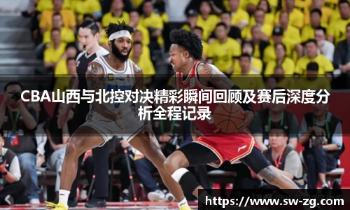 CBA山西与北控对决精彩瞬间回顾及赛后深度分析全程记录